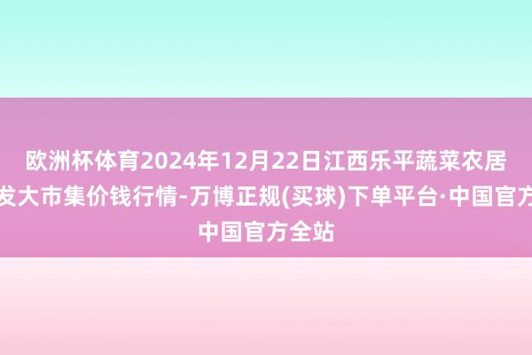 欧洲杯体育2024年12月22日江西乐平蔬菜农居品批发大市集价钱行情-万博正规(买球)下单平台·中国官方全站