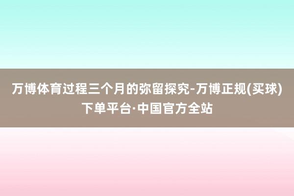 万博体育过程三个月的弥留探究-万博正规(买球)下单平台·中国官方全站