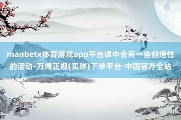 manbetx体育游戏app平台课中会有一些创造性的活动-万博正规(买球)下单平台·中国官方全站
