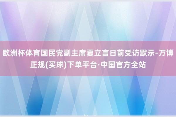 欧洲杯体育国民党副主席夏立言日前受访默示-万博正规(买球)下单平台·中国官方全站