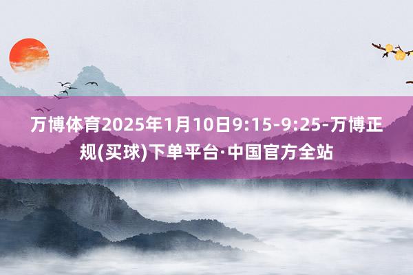 万博体育2025年1月10日9:15-9:25-万博正规(买球)下单平台·中国官方全站