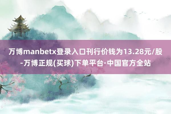 万博manbetx登录入口刊行价钱为13.28元/股-万博正规(买球)下单平台·中国官方全站