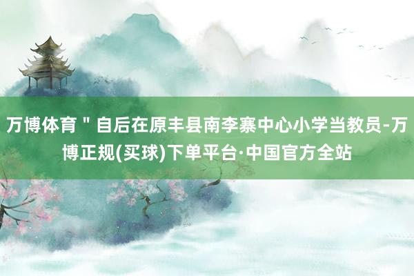 万博体育＂自后在原丰县南李寨中心小学当教员-万博正规(买球)下单平台·中国官方全站