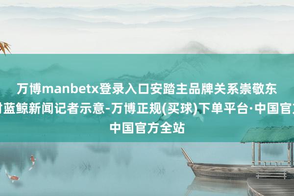 万博manbetx登录入口　　安踏主品牌关系崇敬东谈主对蓝鲸新闻记者示意-万博正规(买球)下单平台·中国官方全站