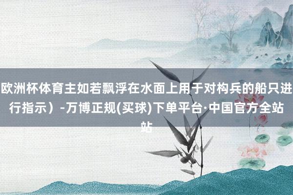 欧洲杯体育主如若飘浮在水面上用于对构兵的船只进行指示）-万博正规(买球)下单平台·中国官方全站