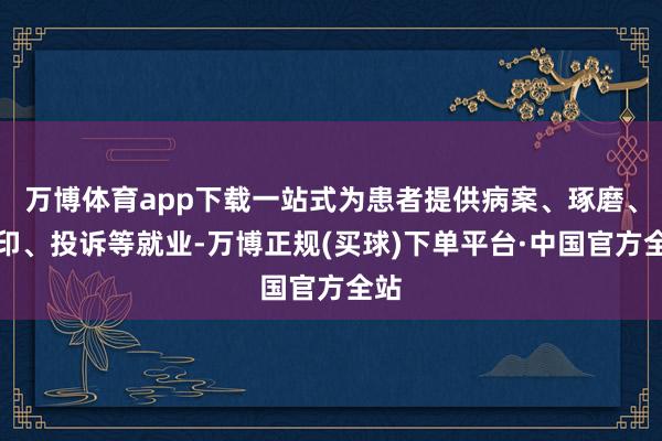 万博体育app下载一站式为患者提供病案、琢磨、盖印、投诉等就业-万博正规(买球)下单平台·中国官方全站