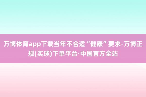 万博体育app下载当年不合适“健康”要求-万博正规(买球)下单平台·中国官方全站