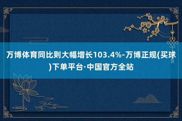 万博体育同比则大幅增长103.4%-万博正规(买球)下单平台·中国官方全站