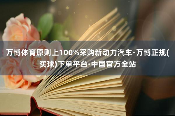 万博体育原则上100%采购新动力汽车-万博正规(买球)下单平台·中国官方全站