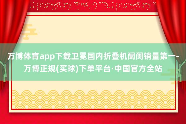 万博体育app下载卫冕国内折叠机阛阓销量第一-万博正规(买球)下单平台·中国官方全站