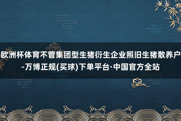 欧洲杯体育不管集团型生猪衍生企业照旧生猪散养户-万博正规(买球)下单平台·中国官方全站