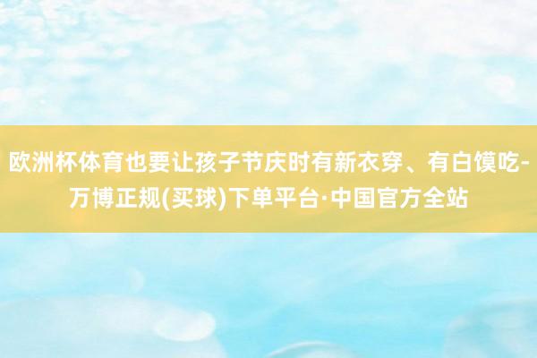欧洲杯体育也要让孩子节庆时有新衣穿、有白馍吃-万博正规(买球)下单平台·中国官方全站