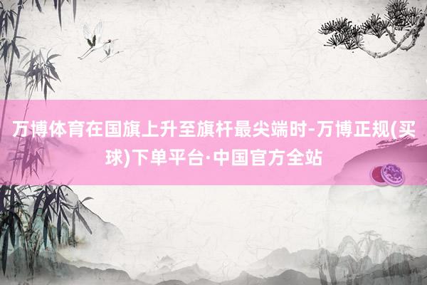 万博体育在国旗上升至旗杆最尖端时-万博正规(买球)下单平台·中国官方全站