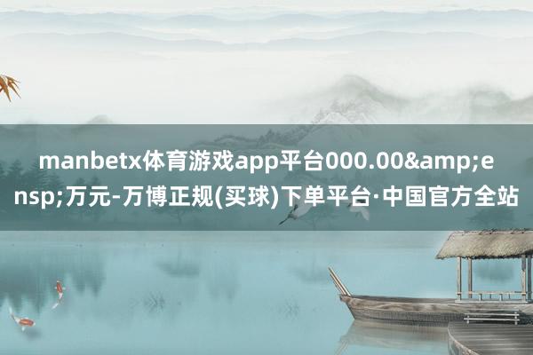 manbetx体育游戏app平台000.00 万元-万博正规(买球)下单平台·中国官方全站