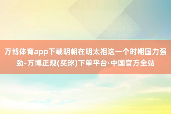 万博体育app下载明朝在明太祖这一个时期国力强劲-万博正规(买球)下单平台·中国官方全站