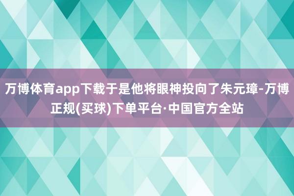 万博体育app下载于是他将眼神投向了朱元璋-万博正规(买球)下单平台·中国官方全站