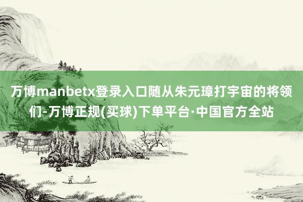 万博manbetx登录入口随从朱元璋打宇宙的将领们-万博正规(买球)下单平台·中国官方全站