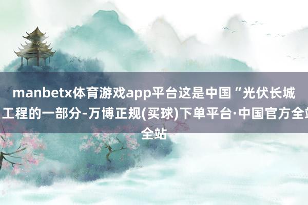 manbetx体育游戏app平台这是中国“光伏长城”工程的一部分-万博正规(买球)下单平台·中国官方全站