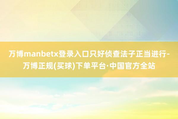 万博manbetx登录入口只好侦查法子正当进行-万博正规(买球)下单平台·中国官方全站
