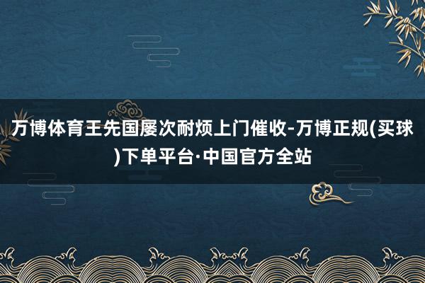 万博体育王先国屡次耐烦上门催收-万博正规(买球)下单平台·中国官方全站
