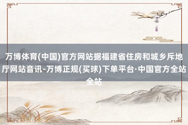 万博体育(中国)官方网站据福建省住房和城乡斥地厅网站音讯-万博正规(买球)下单平台·中国官方全站