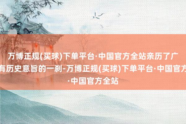 万博正规(买球)下单平台·中国官方全站亲历了广大具有历史意旨的一刹-万博正规(买球)下单平台·中国官方全站