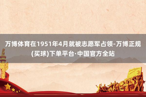 万博体育在1951年4月就被志愿军占领-万博正规(买球)下单平台·中国官方全站