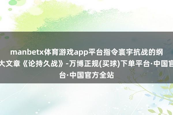 manbetx体育游戏app平台指令寰宇抗战的纲目性伟大文章《论持久战》-万博正规(买球)下单平台·中国官方全站