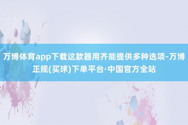 万博体育app下载这款器用齐能提供多种选项-万博正规(买球)下单平台·中国官方全站