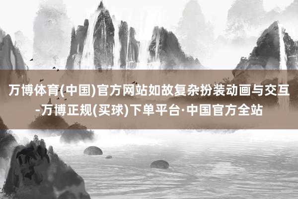 万博体育(中国)官方网站如故复杂扮装动画与交互-万博正规(买球)下单平台·中国官方全站