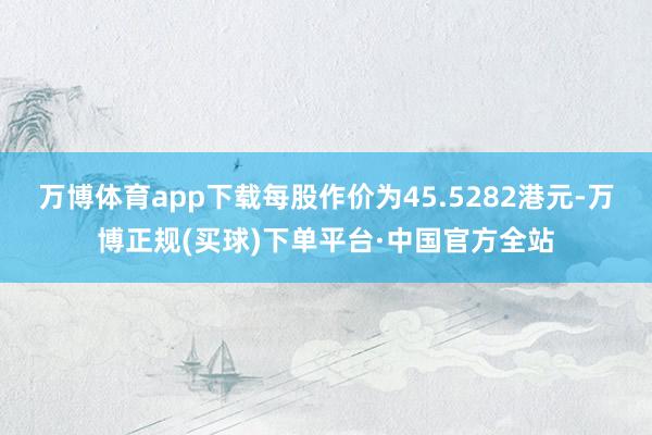 万博体育app下载每股作价为45.5282港元-万博正规(买球)下单平台·中国官方全站
