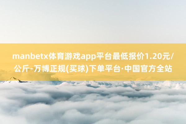 manbetx体育游戏app平台最低报价1.20元/公斤-万博正规(买球)下单平台·中国官方全站