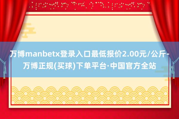 万博manbetx登录入口最低报价2.00元/公斤-万博正规(买球)下单平台·中国官方全站