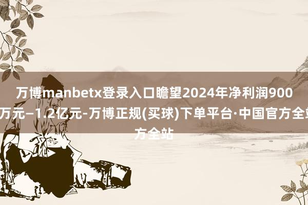 万博manbetx登录入口瞻望2024年净利润9000万元—1.2亿元-万博正规(买球)下单平台·中国官方全站