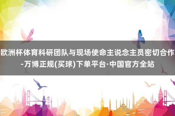 欧洲杯体育科研团队与现场使命主说念主员密切合作-万博正规(买球)下单平台·中国官方全站
