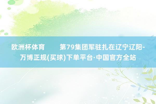 欧洲杯体育        第79集团军驻扎在辽宁辽阳-万博正规(买球)下单平台·中国官方全站