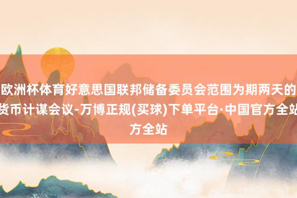 欧洲杯体育好意思国联邦储备委员会范围为期两天的货币计谋会议-万博正规(买球)下单平台·中国官方全站