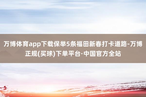 万博体育app下载保举5条福田新春打卡道路-万博正规(买球)下单平台·中国官方全站