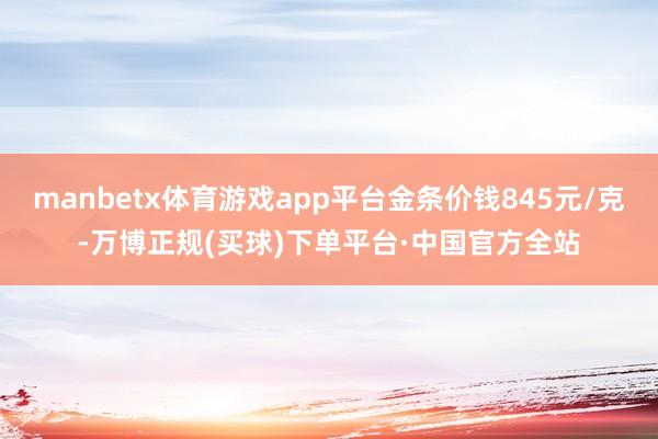 manbetx体育游戏app平台金条价钱845元/克-万博正规(买球)下单平台·中国官方全站