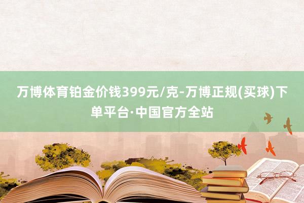 万博体育铂金价钱399元/克-万博正规(买球)下单平台·中国官方全站
