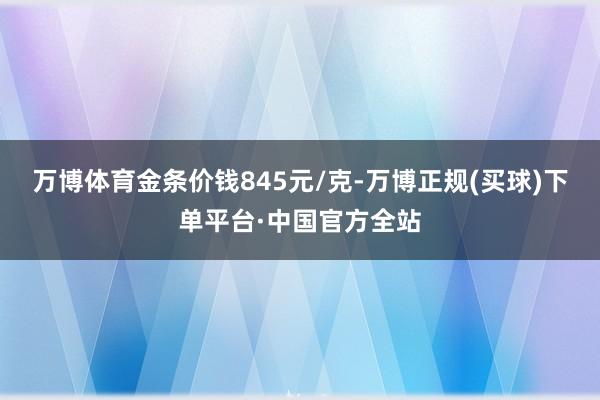 万博体育金条价钱845元/克-万博正规(买球)下单平台·中国官方全站