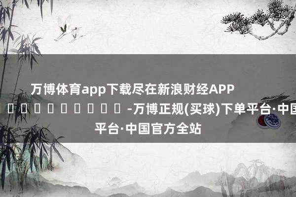 万博体育app下载尽在新浪财经APP            													-万博正规(买球)下单平台·中国官方全站