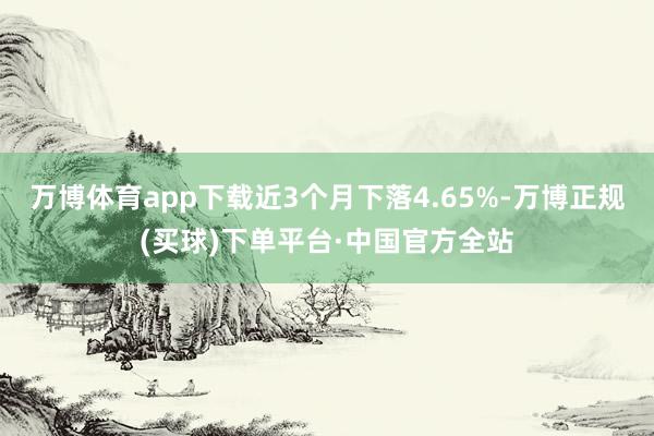 万博体育app下载近3个月下落4.65%-万博正规(买球)下单平台·中国官方全站