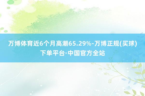 万博体育近6个月高潮65.29%-万博正规(买球)下单平台·中国官方全站