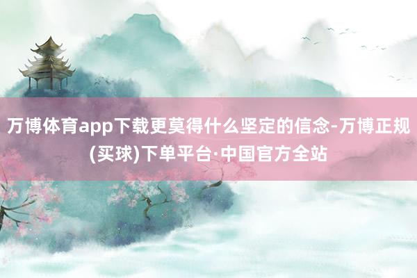 万博体育app下载更莫得什么坚定的信念-万博正规(买球)下单平台·中国官方全站