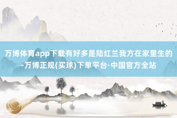 万博体育app下载有好多是陆红兰我方在家里生的-万博正规(买球)下单平台·中国官方全站
