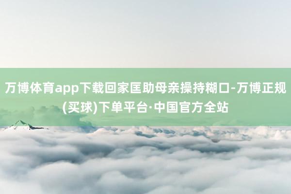 万博体育app下载回家匡助母亲操持糊口-万博正规(买球)下单平台·中国官方全站