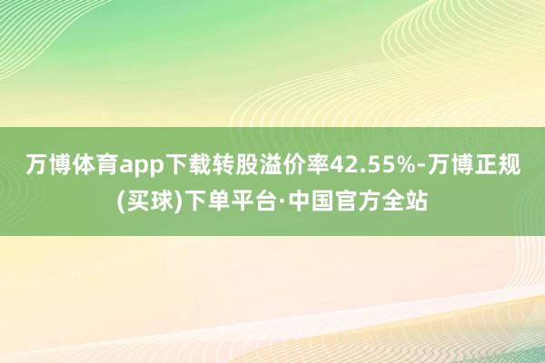 万博体育app下载转股溢价率42.55%-万博正规(买球)下单平台·中国官方全站