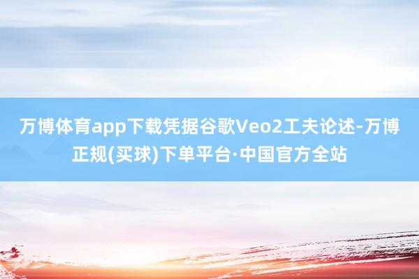 万博体育app下载凭据谷歌Veo2工夫论述-万博正规(买球)下单平台·中国官方全站