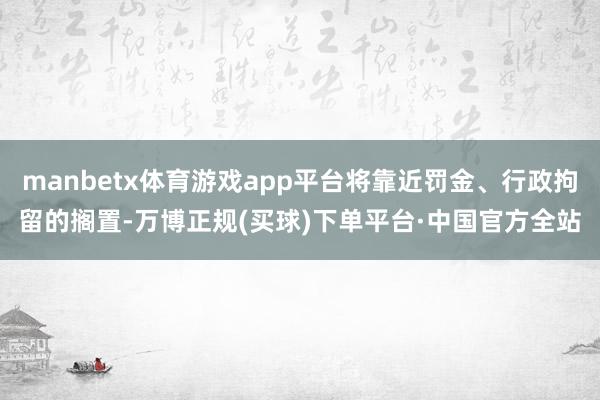 manbetx体育游戏app平台将靠近罚金、行政拘留的搁置-万博正规(买球)下单平台·中国官方全站